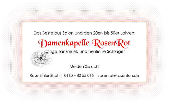 Titel: Das Beste aus Salon und den 20er bis 50erJahren - Beschreibung: Damenkapelle RosenRot
Sffige Tanzmusik und herrliche Schlager
0160 - 80 55 065
rosenrot@rosenton.de